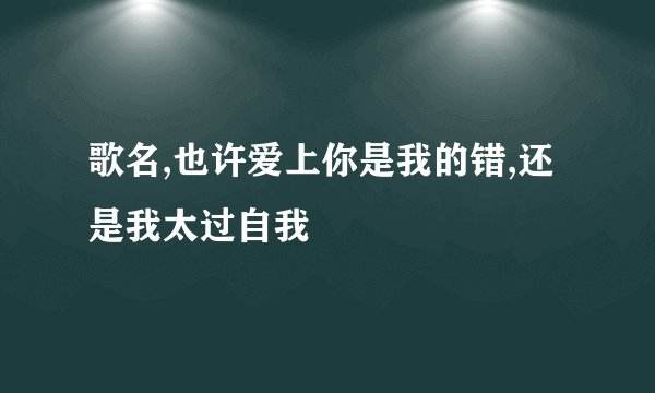 歌名,也许爱上你是我的错,还是我太过自我