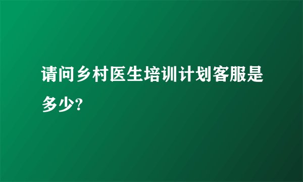 请问乡村医生培训计划客服是多少?