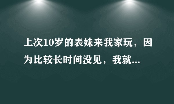 上次10岁的表妹来我家玩，因为比较长时间没见，我就摸了一下她的脸，她居然马上亲了我的脸……