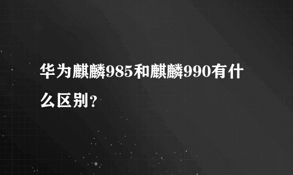 华为麒麟985和麒麟990有什么区别？