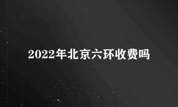 2022年北京六环收费吗