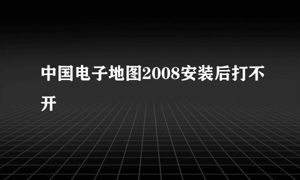 中国电子地图2008安装后打不开