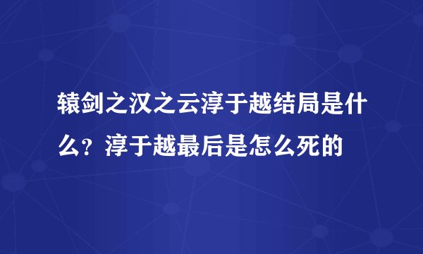 辕剑之汉之云淳于越结局是什么？淳于越最后是怎么死的