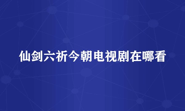 仙剑六祈今朝电视剧在哪看