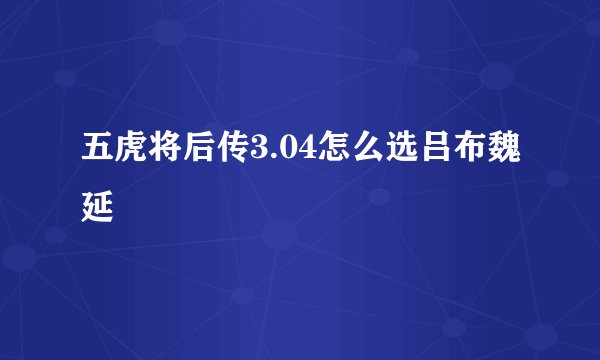 五虎将后传3.04怎么选吕布魏延