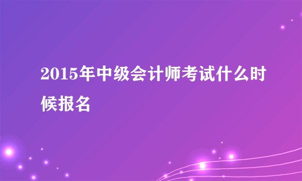 2015年中级会计师考试什么时候报名
