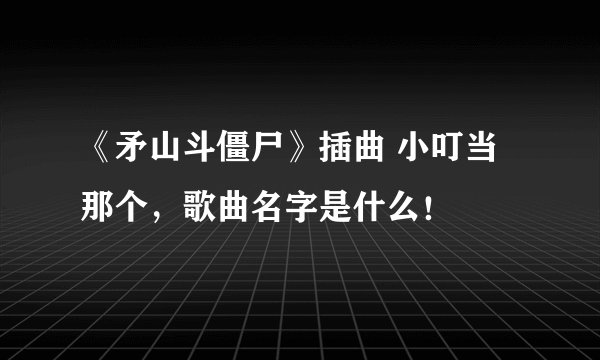 《矛山斗僵尸》插曲 小叮当那个，歌曲名字是什么！