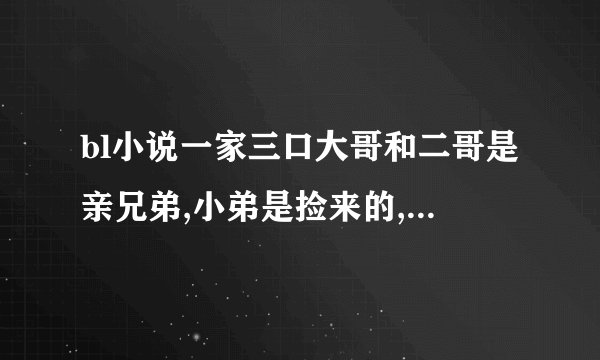 bl小说一家三口大哥和二哥是亲兄弟,小弟是捡来的,大哥和小弟在一起,二哥和大哥的朋友在一起
