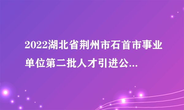 2022湖北省荆州市石首市事业单位第二批人才引进公告【148人】
