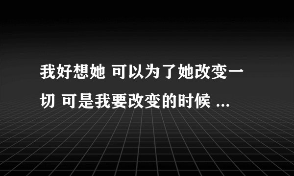 我好想她 可以为了她改变一切 可是我要改变的时候 她就要离开我 可是我真的好想她 好喜欢