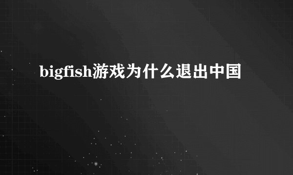 bigfish游戏为什么退出中国