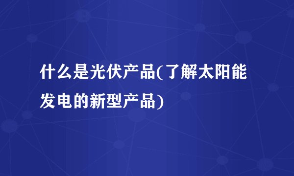 什么是光伏产品(了解太阳能发电的新型产品)