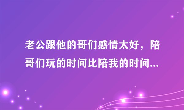 老公跟他的哥们感情太好，陪哥们玩的时间比陪我的时间还多，怎么办？他什么意思啊？？