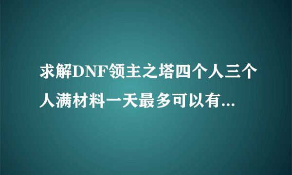 求解DNF领主之塔四个人三个人满材料一天最多可以有多少个结晶？