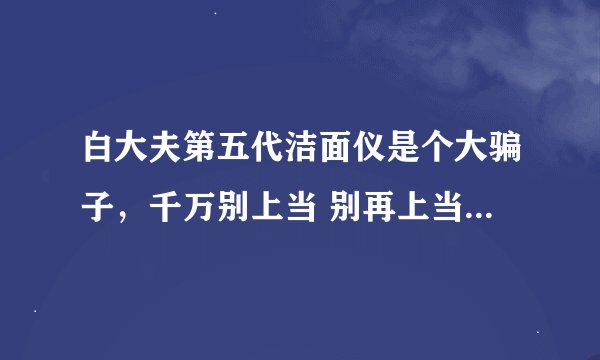 白大夫第五代洁面仪是个大骗子，千万别上当 别再上当啦，各位！！！！！！！！！！！！！