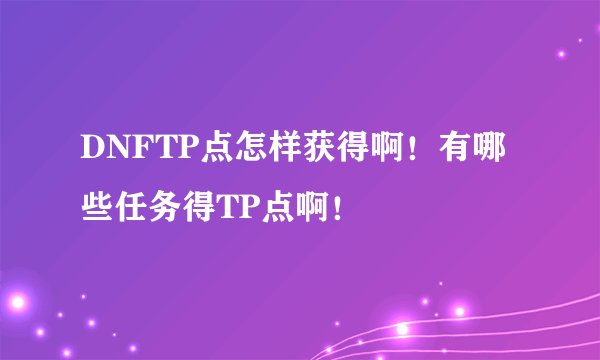 DNFTP点怎样获得啊！有哪些任务得TP点啊！