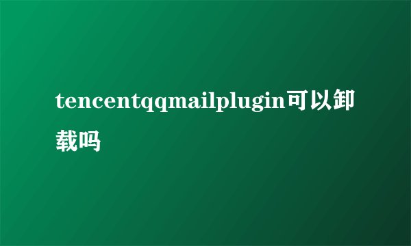 tencentqqmailplugin可以卸载吗