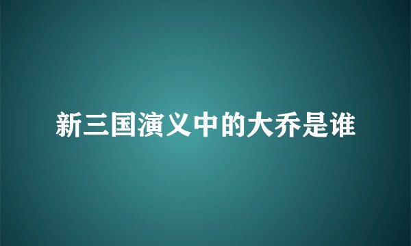 新三国演义中的大乔是谁