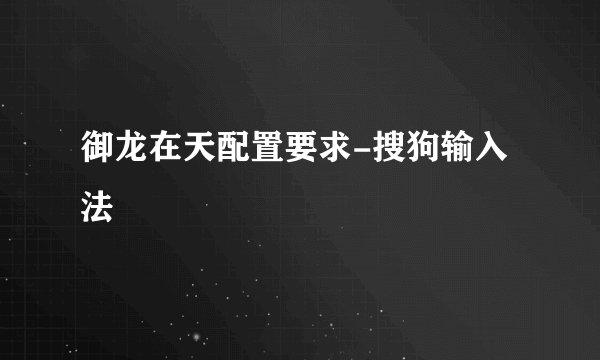 御龙在天配置要求-搜狗输入法
