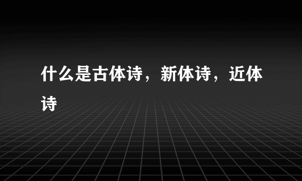 什么是古体诗，新体诗，近体诗