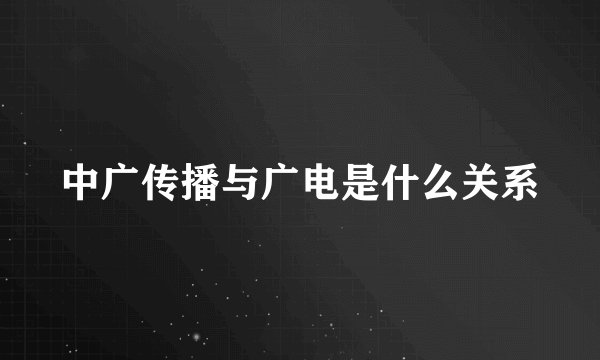 中广传播与广电是什么关系