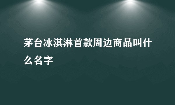 茅台冰淇淋首款周边商品叫什么名字