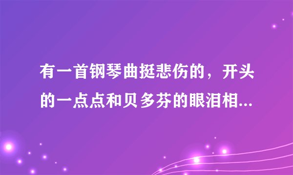 有一首钢琴曲挺悲伤的，开头的一点点和贝多芬的眼泪相似，请知道的帮忙，谢谢！