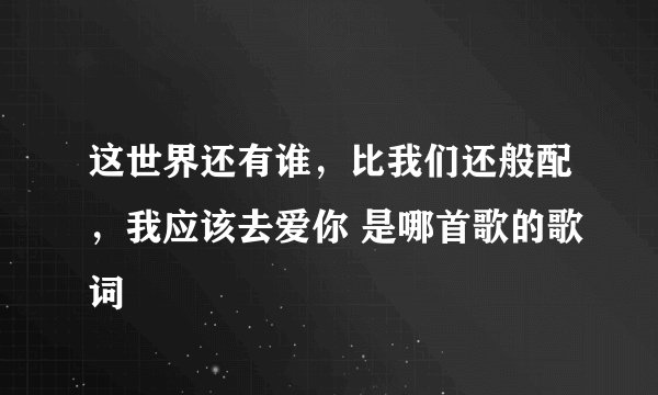 这世界还有谁，比我们还般配，我应该去爱你 是哪首歌的歌词