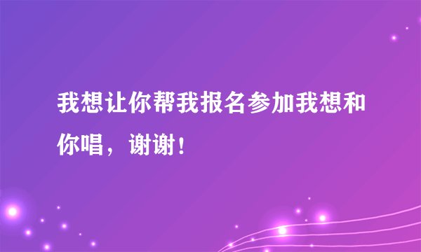 我想让你帮我报名参加我想和你唱，谢谢！