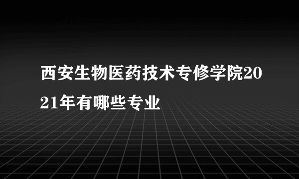 西安生物医药技术专修学院2021年有哪些专业