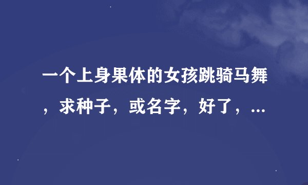 一个上身果体的女孩跳骑马舞，求种子，或名字，好了，绝对给分