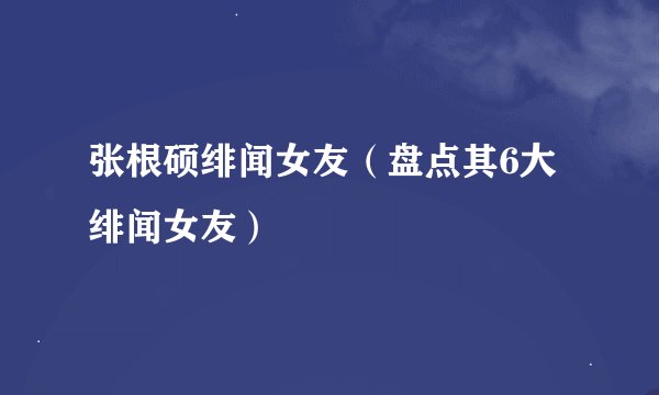 张根硕绯闻女友（盘点其6大绯闻女友）