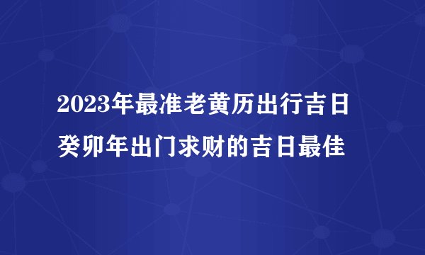 2023年最准老黄历出行吉日 癸卯年出门求财的吉日最佳