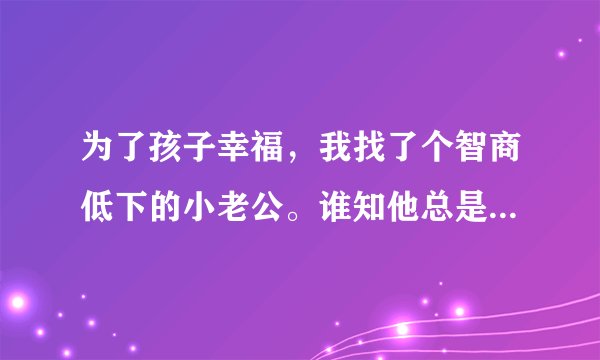 为了孩子幸福，我找了个智商低下的小老公。谁知他总是在孩子没睡就要和我恩爱，可以吗，孩子13？