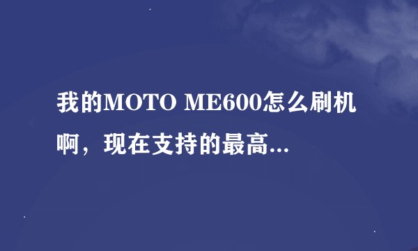 我的MOTO ME600怎么刷机啊，现在支持的最高版本是多少？如何刷，请教高手。