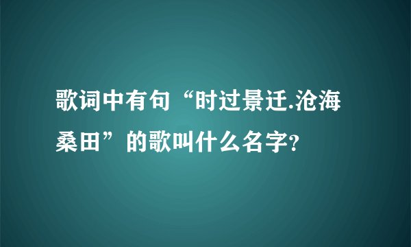 歌词中有句“时过景迁.沧海桑田”的歌叫什么名字？