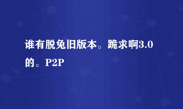 谁有脱兔旧版本。跪求啊3.0的。P2P