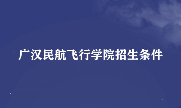 广汉民航飞行学院招生条件
