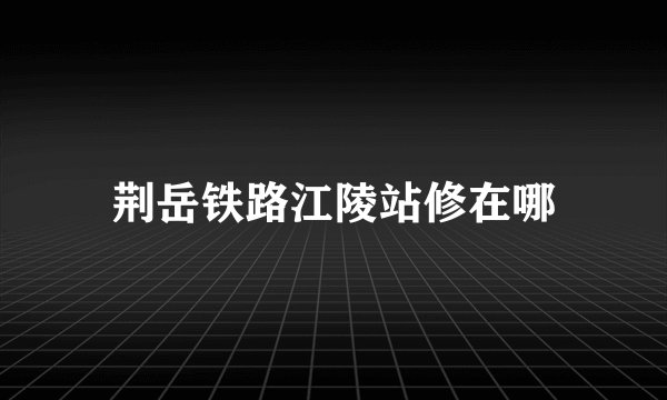 荆岳铁路江陵站修在哪