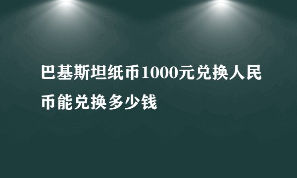 巴基斯坦纸币1000元兑换人民币能兑换多少钱