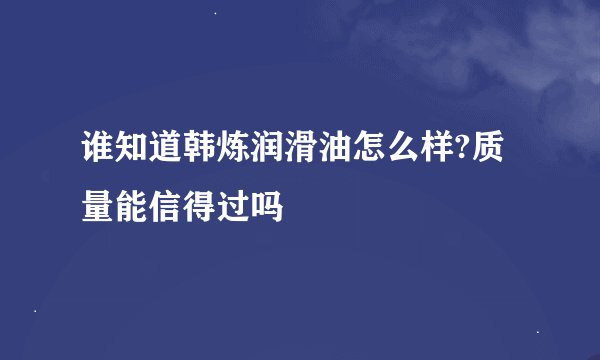 谁知道韩炼润滑油怎么样?质量能信得过吗