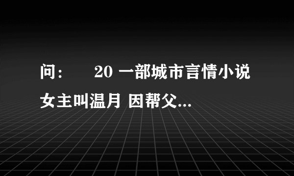 问：￼ 20 一部城市言情小说 女主叫温月 因帮父亲治病和富豪结婚 婚后生活不幸福 出来闲玩认识男
