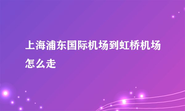 上海浦东国际机场到虹桥机场怎么走