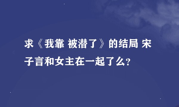求《我靠 被潜了》的结局 宋子言和女主在一起了么？