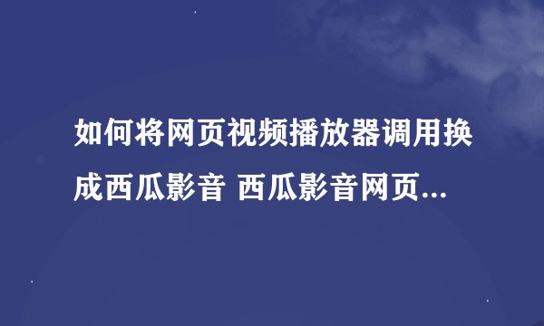 如何将网页视频播放器调用换成西瓜影音 西瓜影音网页调用说明以及网页调用代码