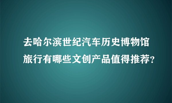 去哈尔滨世纪汽车历史博物馆旅行有哪些文创产品值得推荐？