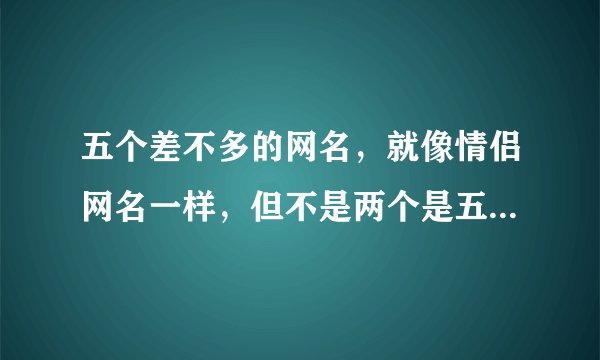 五个差不多的网名，就像情侣网名一样，但不是两个是五个。要自己想的，谢谢。。