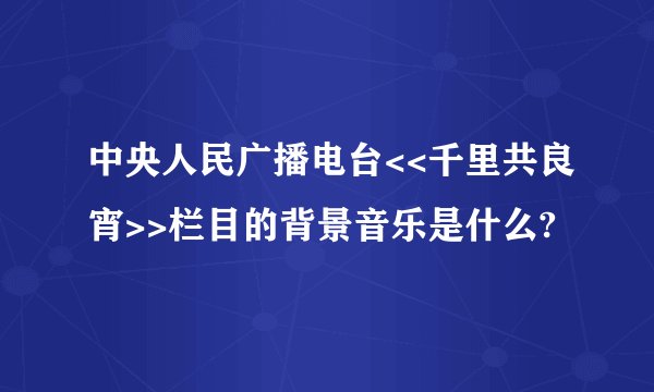中央人民广播电台<<千里共良宵>>栏目的背景音乐是什么?