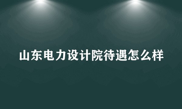 山东电力设计院待遇怎么样
