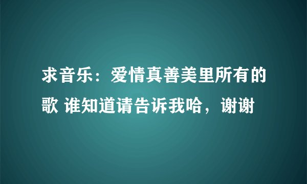 求音乐：爱情真善美里所有的歌 谁知道请告诉我哈，谢谢